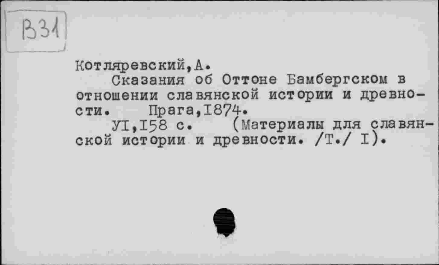 ﻿____________j
Котляревский,А.
Сказания об Оттоне Бамбергском в отношении славянской истории и древности. Прага,1874.
УТ,158 с. (Материалы для славянской истории и древности. /Т./ і).